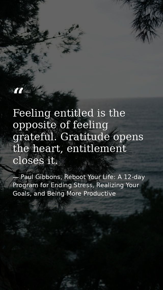 Feeling entitled is the opposite of feeling grateful. Gratitude opens the heart, entitlement closes it. — Paul Gibbons, Reboot Your Life: A 12-day Program for Ending Stress, Realizing Your Goals, and Being More Productive