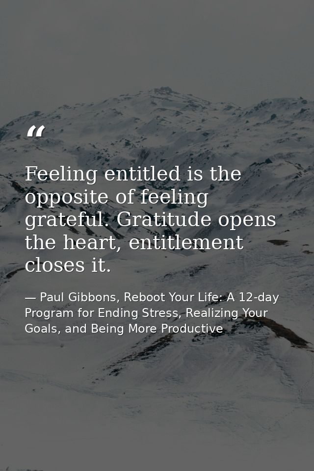 Feeling entitled is the opposite of feeling grateful. Gratitude opens the heart, entitlement closes it. — Paul Gibbons, Reboot Your Life: A 12-day Program for Ending Stress, Realizing Your Goals, and Being More Productive