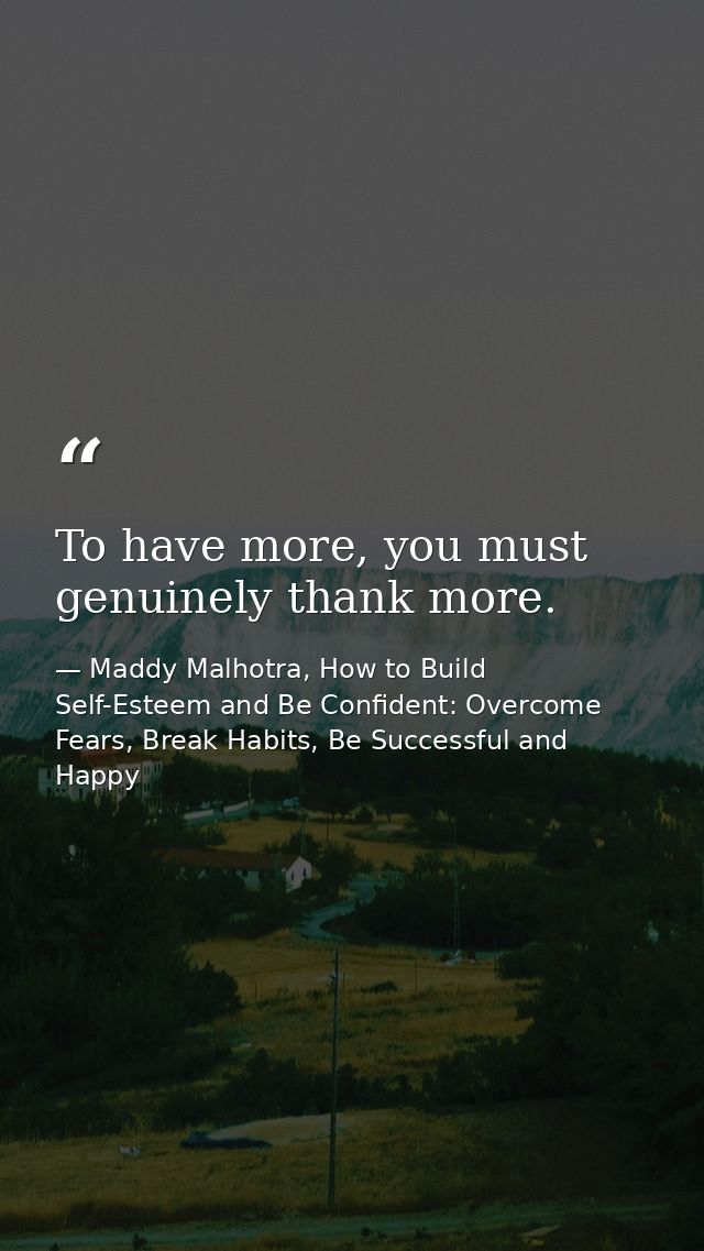 To have more, you must genuinely thank more. — Maddy Malhotra, How to Build Self-Esteem and Be Confident: Overcome Fears, Break Habits, Be Successful and Happy