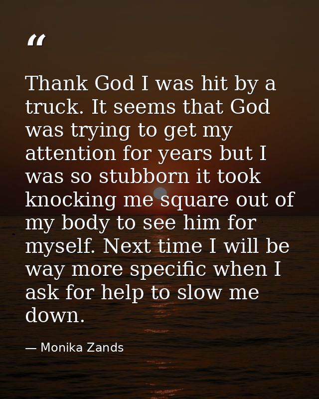 Thank God I was hit by a truck. It seems that God was trying to get my attention for years but I was so stubborn it took — Monika Zands