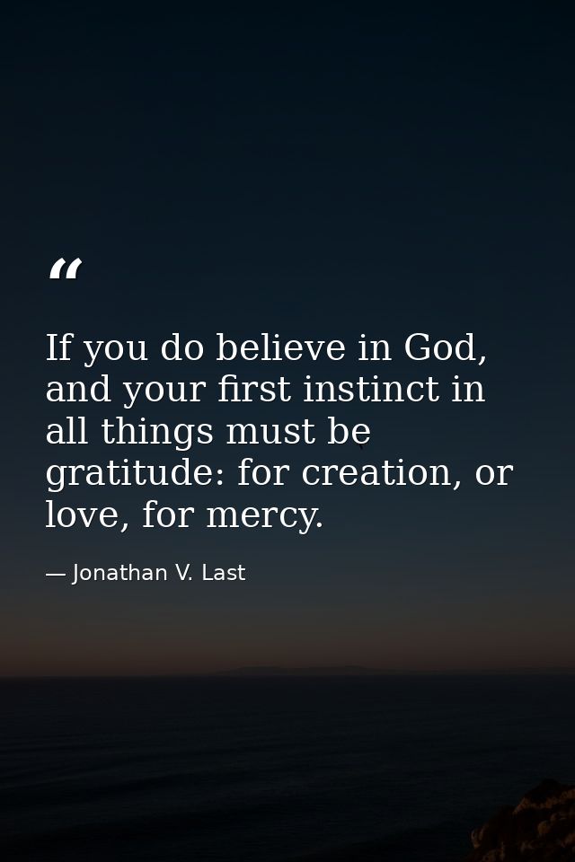 If you do believe in God, and your first instinct in all things must be gratitude: for creation, or love, for mercy. — Jonathan V. Last