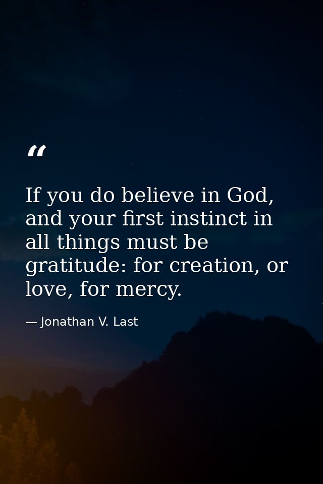 If you do believe in God, and your first instinct in all things must be gratitude: for creation, or love, for mercy. — Jonathan V. Last