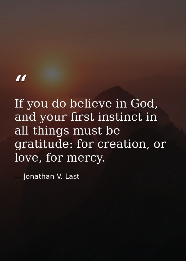 If you do believe in God, and your first instinct in all things must be gratitude: for creation, or love, for mercy. — Jonathan V. Last