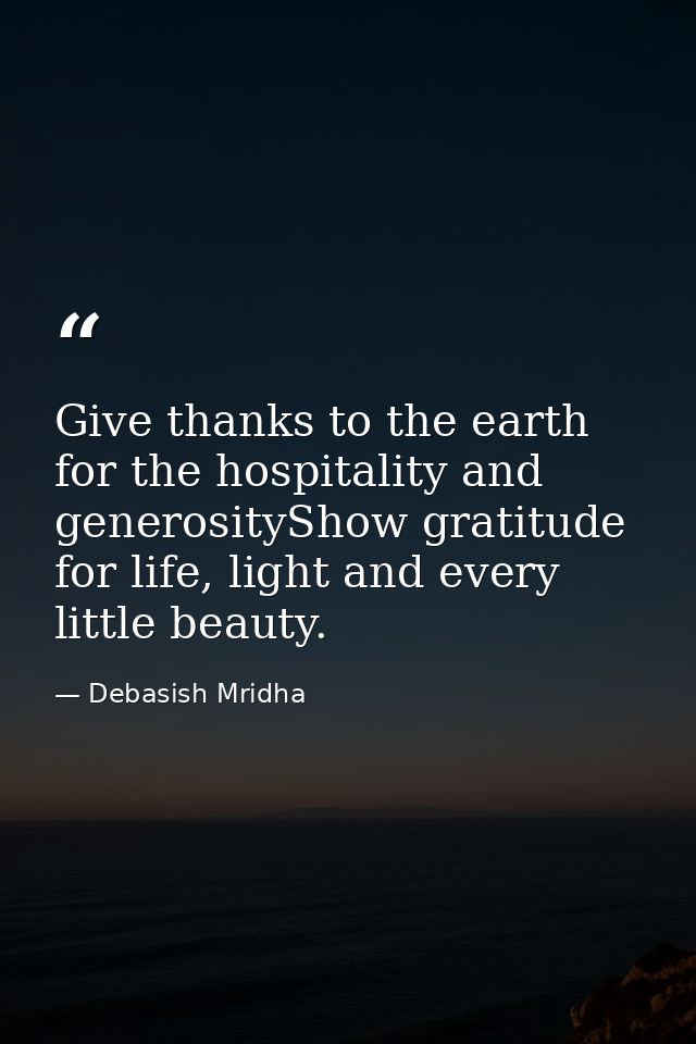 Give thanks to the earth for the hospitality and generosityShow gratitude for life, light and every little beauty. — Debasish Mridha