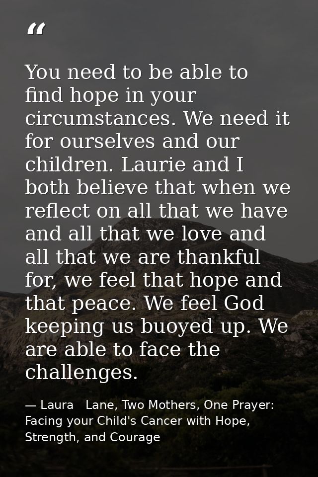 You need to be able to find hope in your circumstances. We need it for ourselves and our children. Laurie and I both bel — Laura   Lane, Two Mothers, One Prayer: Facing your Child's Cancer with Hope, Strength, and Courage