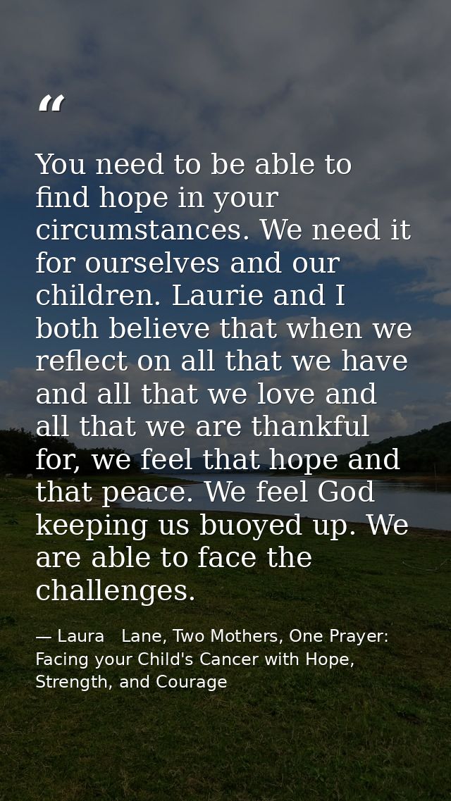 You need to be able to find hope in your circumstances. We need it for ourselves and our children. Laurie and I both bel — Laura   Lane, Two Mothers, One Prayer: Facing your Child's Cancer with Hope, Strength, and Courage