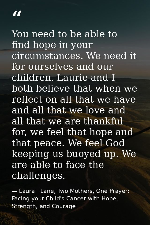 You need to be able to find hope in your circumstances. We need it for ourselves and our children. Laurie and I both bel — Laura   Lane, Two Mothers, One Prayer: Facing your Child's Cancer with Hope, Strength, and Courage