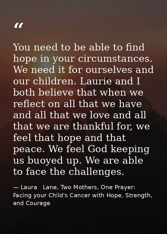 You need to be able to find hope in your circumstances. We need it for ourselves and our children. Laurie and I both bel — Laura   Lane, Two Mothers, One Prayer: Facing your Child's Cancer with Hope, Strength, and Courage