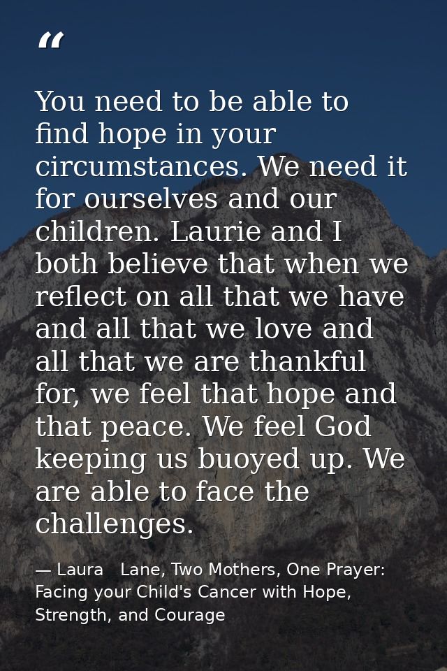 You need to be able to find hope in your circumstances. We need it for ourselves and our children. Laurie and I both bel — Laura   Lane, Two Mothers, One Prayer: Facing your Child's Cancer with Hope, Strength, and Courage