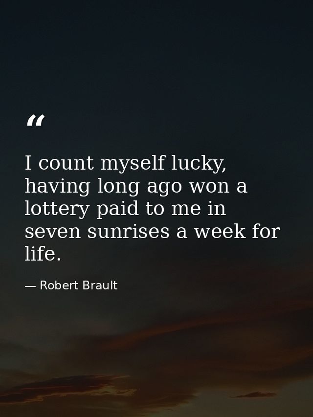 I count myself lucky, having long ago won a lottery paid to me in seven sunrises a week for life. — Robert Brault