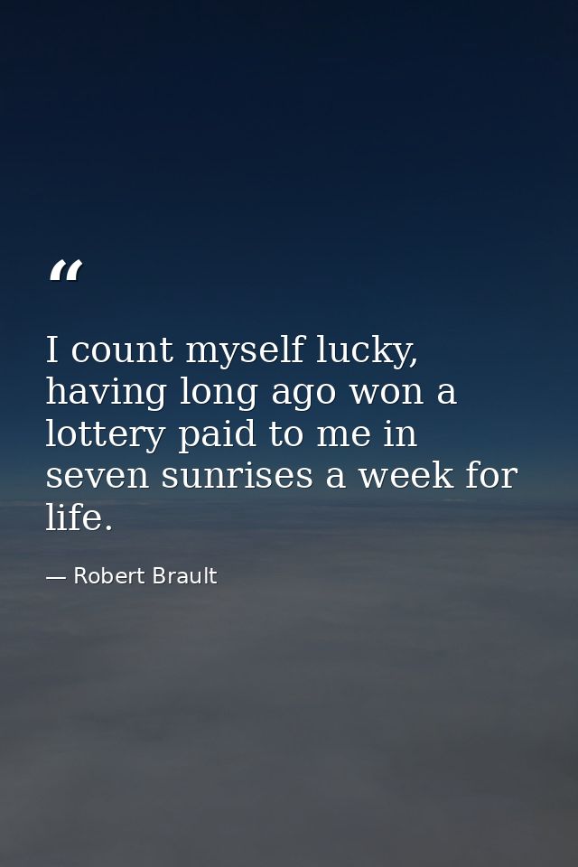 I count myself lucky, having long ago won a lottery paid to me in seven sunrises a week for life. — Robert Brault