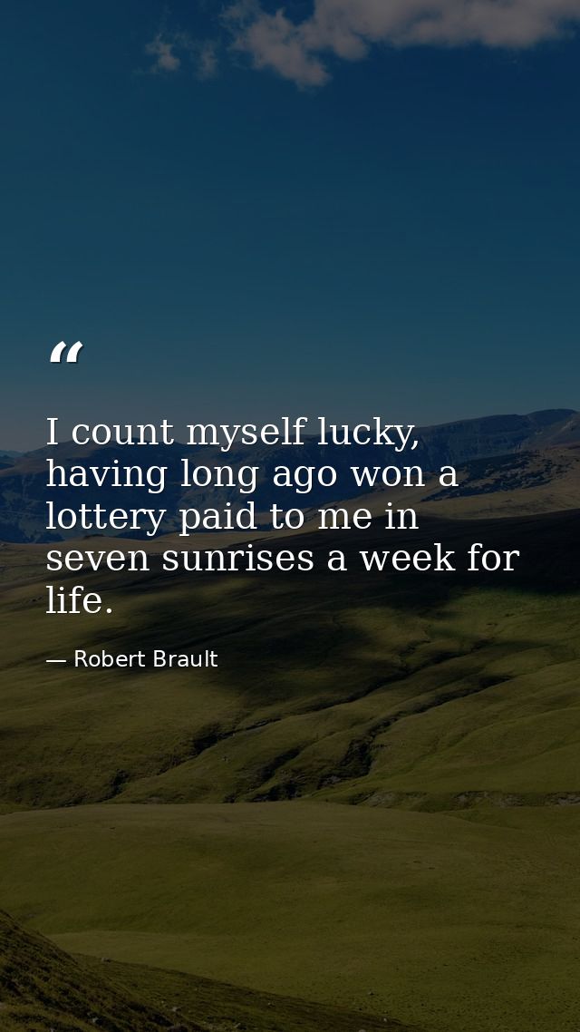 I count myself lucky, having long ago won a lottery paid to me in seven sunrises a week for life. — Robert Brault
