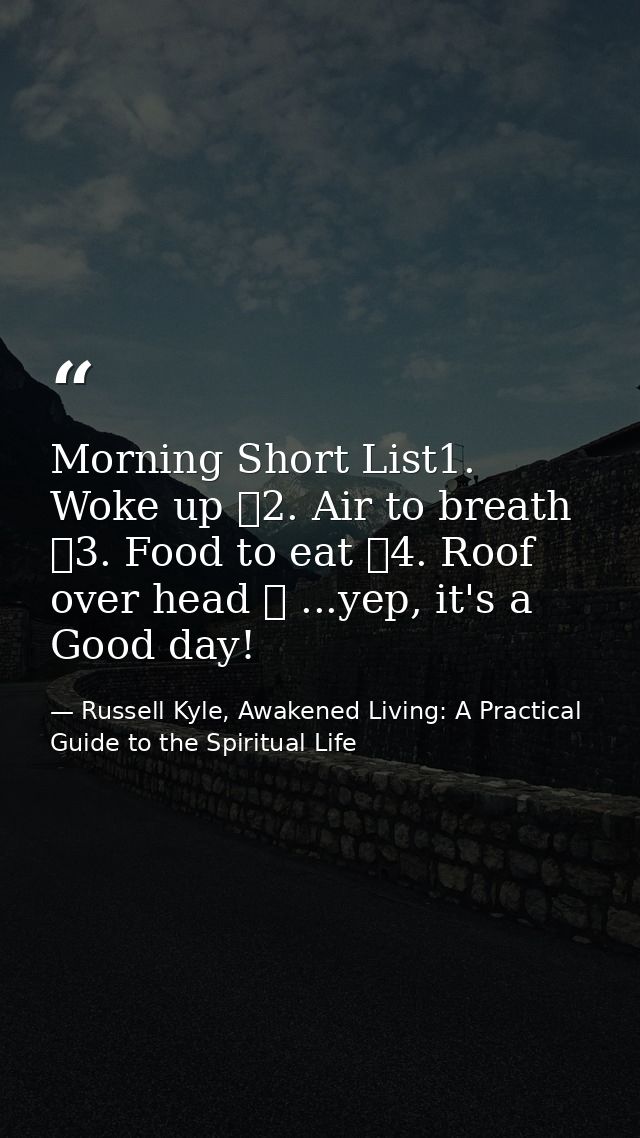 Morning Short List1. Woke up ✓2. Air to breath ✓3. Food to eat ✓4. Roof over head ✓ ...yep, it's a Good day! — Russell Kyle, Awakened Living: A Practical Guide to the Spiritual Life