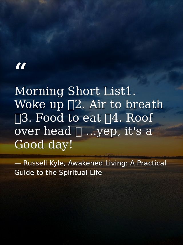 Morning Short List1. Woke up ✓2. Air to breath ✓3. Food to eat ✓4. Roof over head ✓ ...yep, it's a Good day! — Russell Kyle, Awakened Living: A Practical Guide to the Spiritual Life
