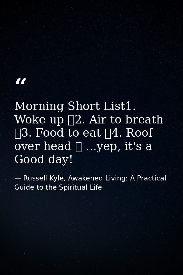 Morning Short List1. Woke up ✓2. Air to breath ✓3. Food to eat ✓4. Roof over head ✓ ...yep, it's a Good day! — Russell Kyle, Awakened Living: A Practical Guide to the Spiritual Life