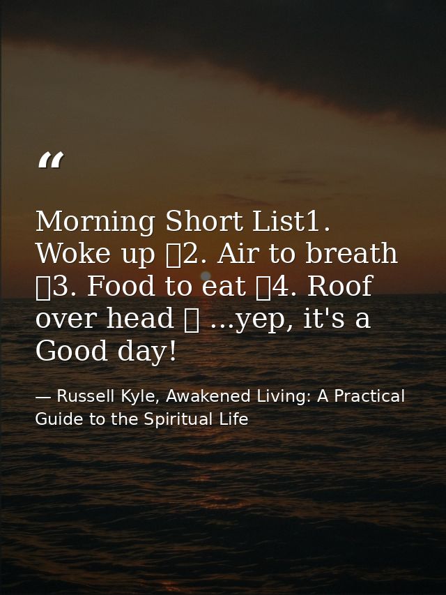 Morning Short List1. Woke up ✓2. Air to breath ✓3. Food to eat ✓4. Roof over head ✓ ...yep, it's a Good day! — Russell Kyle, Awakened Living: A Practical Guide to the Spiritual Life