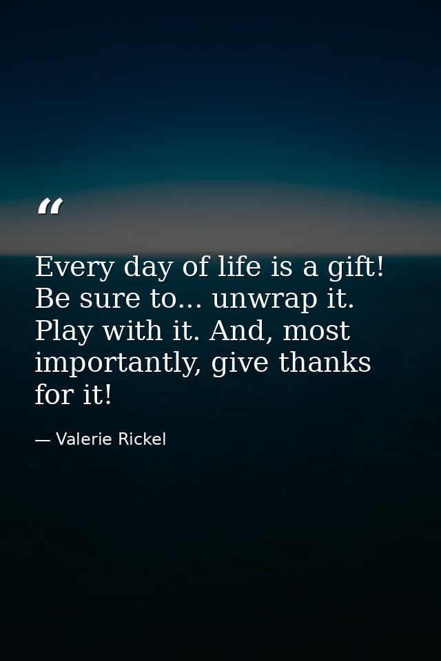 Every day of life is a gift! Be sure to... unwrap it. Play with it. And, most importantly, give thanks for it! — Valerie Rickel