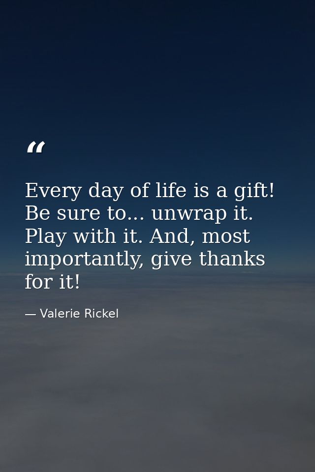 Every day of life is a gift! Be sure to... unwrap it. Play with it. And, most importantly, give thanks for it! — Valerie Rickel