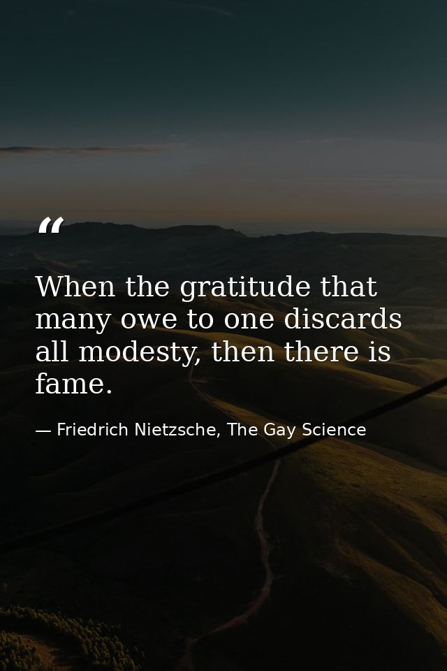 When the gratitude that many owe to one discards all modesty, then there is fame. — Friedrich Nietzsche, The Gay Science