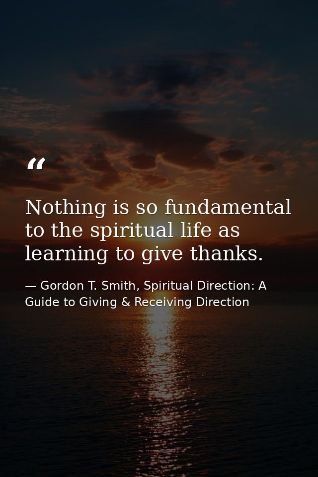 Nothing is so fundamental to the spiritual life as learning to give thanks. — Gordon T. Smith, Spiritual Direction: A Guide to Giving & Receiving Direction