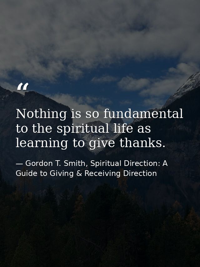 Nothing is so fundamental to the spiritual life as learning to give thanks. — Gordon T. Smith, Spiritual Direction: A Guide to Giving & Receiving Direction