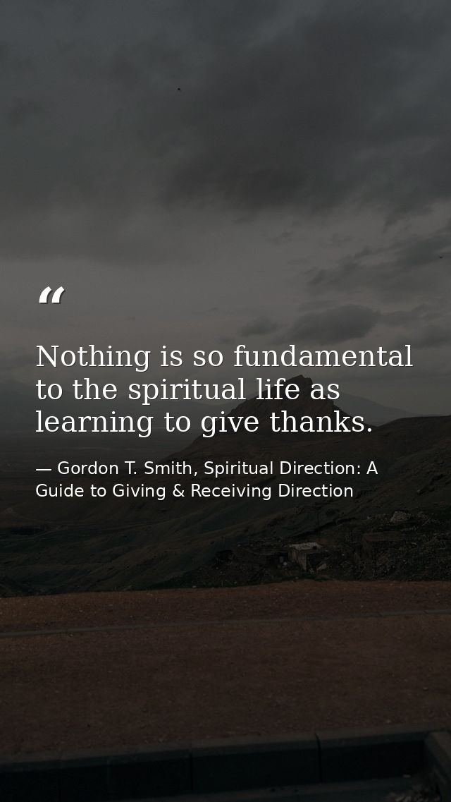 Nothing is so fundamental to the spiritual life as learning to give thanks. — Gordon T. Smith, Spiritual Direction: A Guide to Giving & Receiving Direction