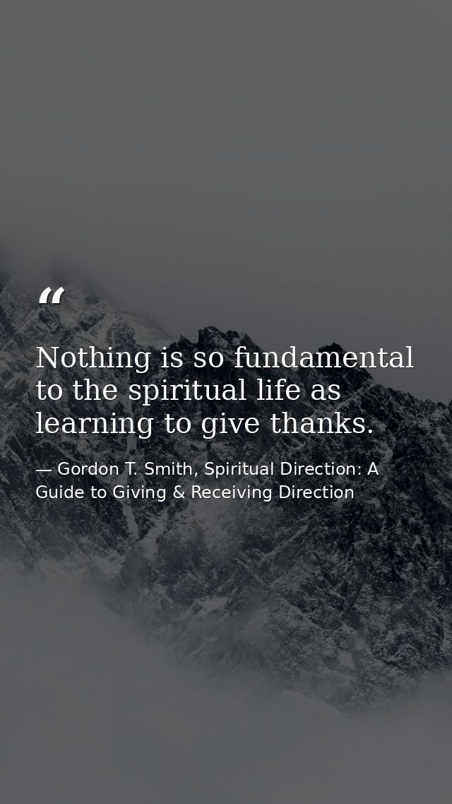 Nothing is so fundamental to the spiritual life as learning to give thanks. — Gordon T. Smith, Spiritual Direction: A Guide to Giving & Receiving Direction
