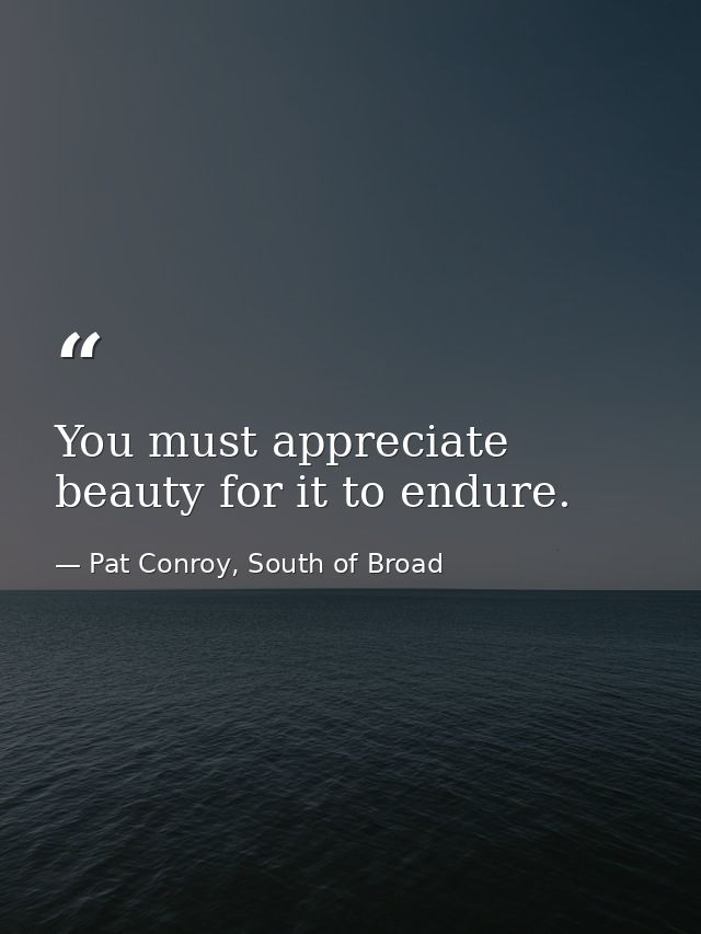 You must appreciate beauty for it to endure. — Pat Conroy, South of Broad