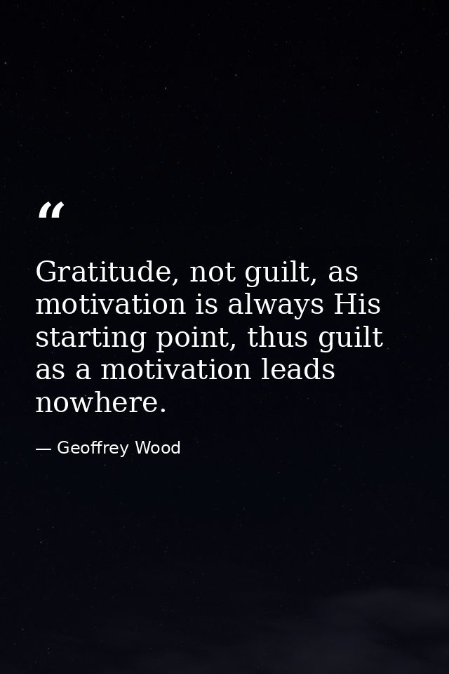Gratitude, not guilt, as motivation is always His starting point, thus guilt as a motivation leads nowhere. — Geoffrey Wood