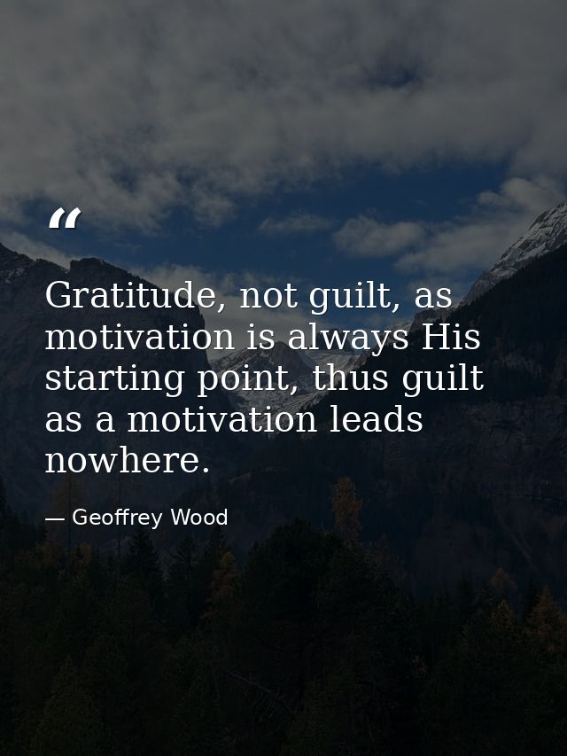 Gratitude, not guilt, as motivation is always His starting point, thus guilt as a motivation leads nowhere. — Geoffrey Wood