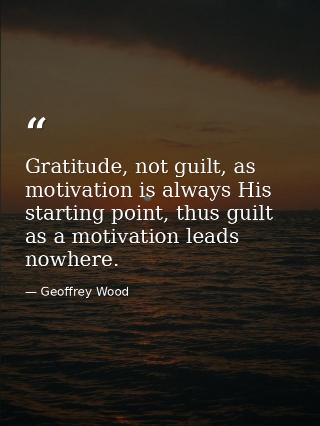 Gratitude, not guilt, as motivation is always His starting point, thus guilt as a motivation leads nowhere. — Geoffrey Wood