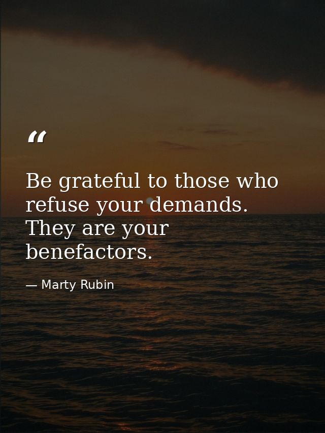 Be grateful to those who refuse your demands. They are your benefactors. — Marty Rubin