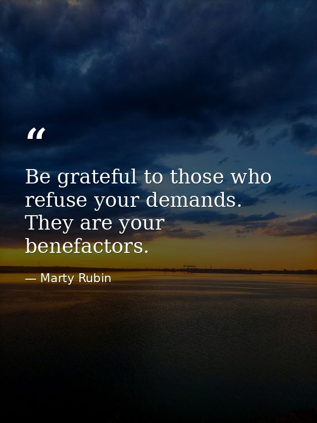 Be grateful to those who refuse your demands. They are your benefactors. — Marty Rubin