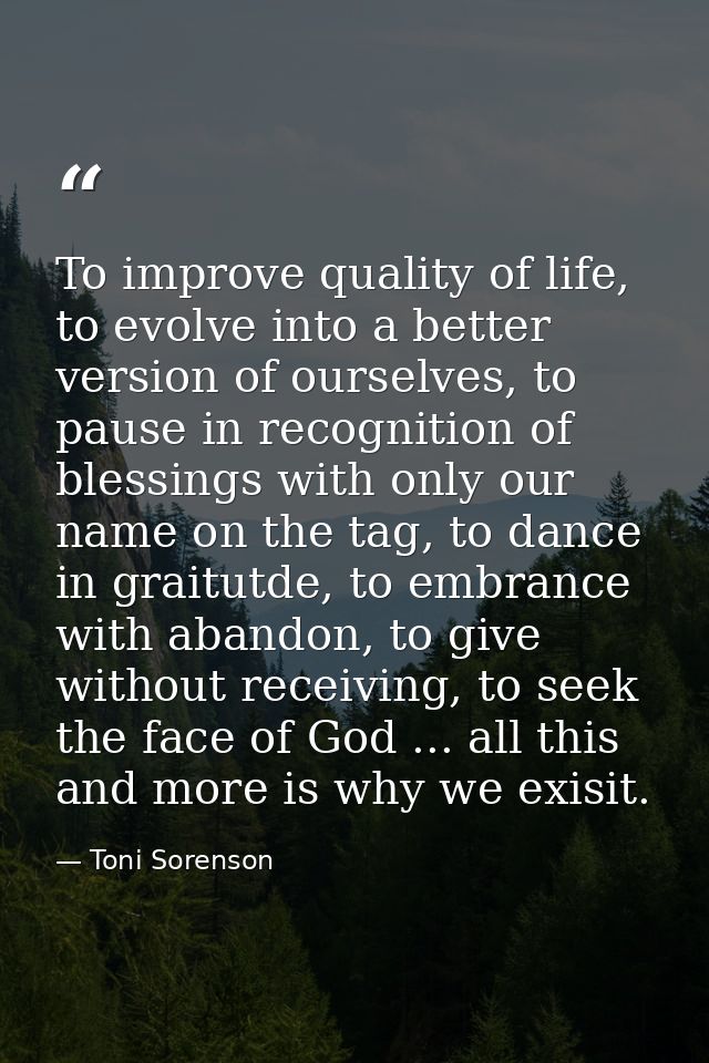 To improve quality of life, to evolve into a better version of ourselves, to pause in recognition of blessings with only — Toni Sorenson