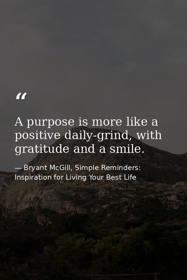 A purpose is more like a positive daily-grind, with gratitude and a smile. — Bryant McGill, Simple Reminders: Inspiration for Living Your Best Life