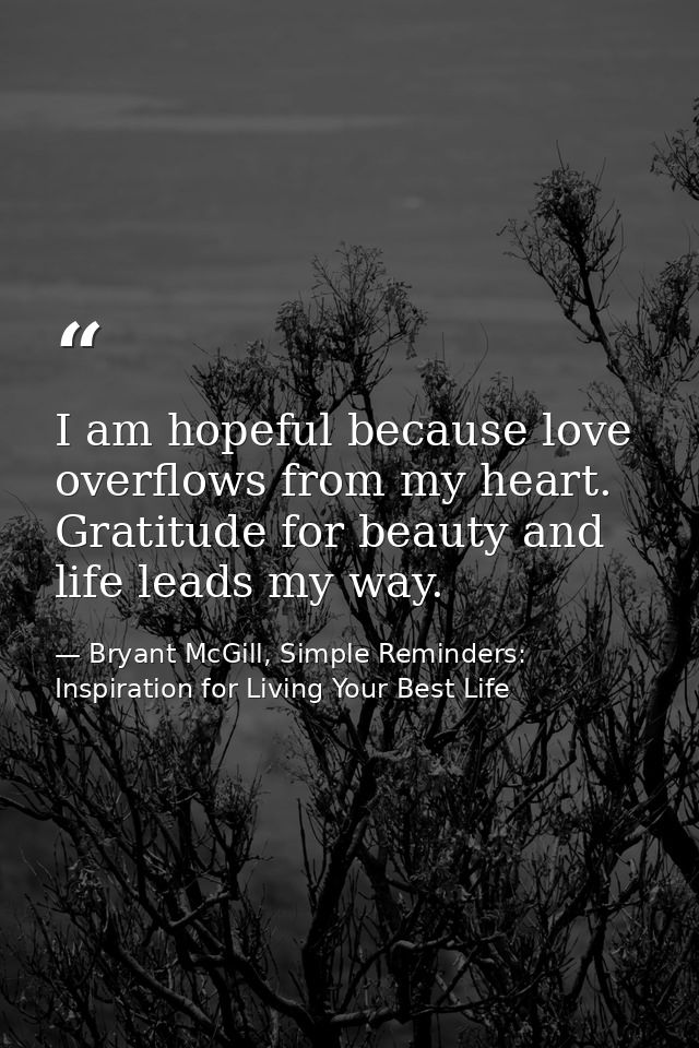 I am hopeful because love overflows from my heart. Gratitude for beauty and life leads my way. — Bryant McGill, Simple Reminders: Inspiration for Living Your Best Life