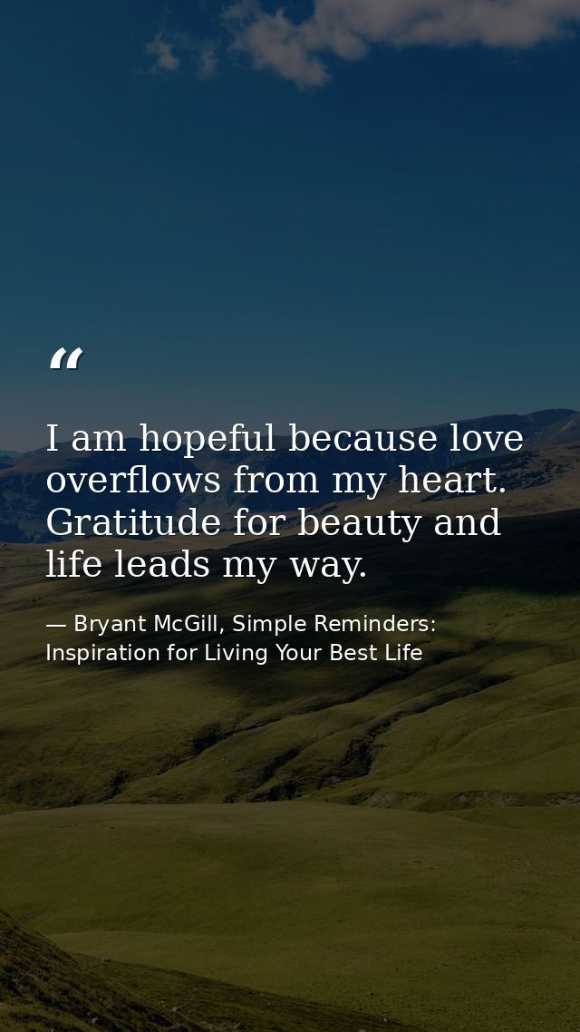 I am hopeful because love overflows from my heart. Gratitude for beauty and life leads my way. — Bryant McGill, Simple Reminders: Inspiration for Living Your Best Life