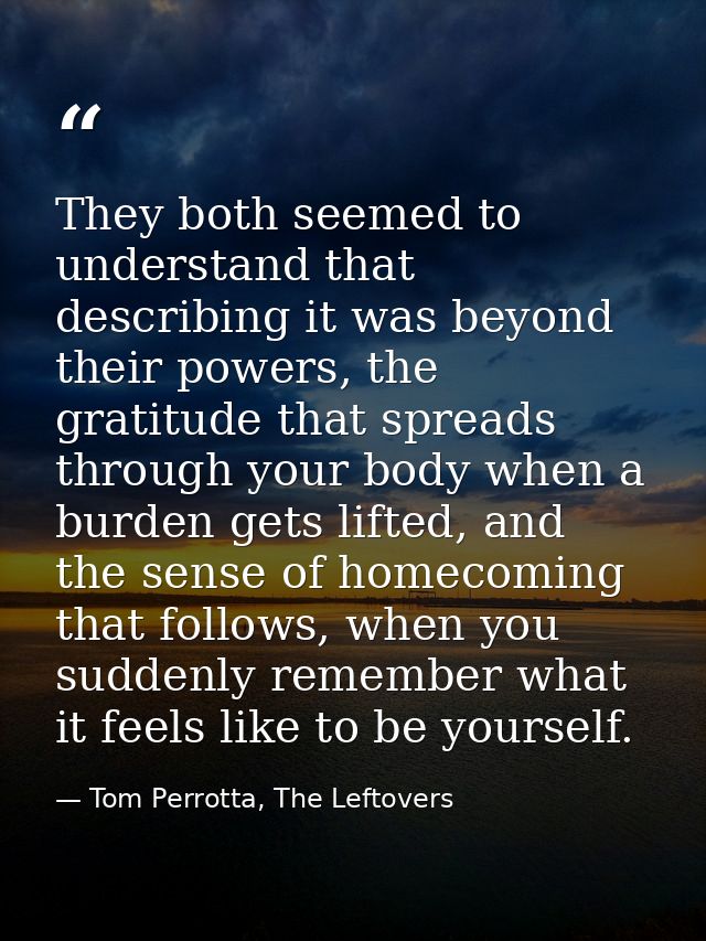 They both seemed to understand that describing it was beyond their powers, the gratitude that spreads through your body  — Tom Perrotta, The Leftovers