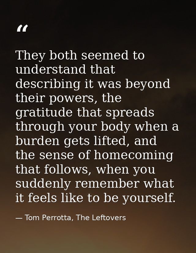 They both seemed to understand that describing it was beyond their powers, the gratitude that spreads through your body  — Tom Perrotta, The Leftovers