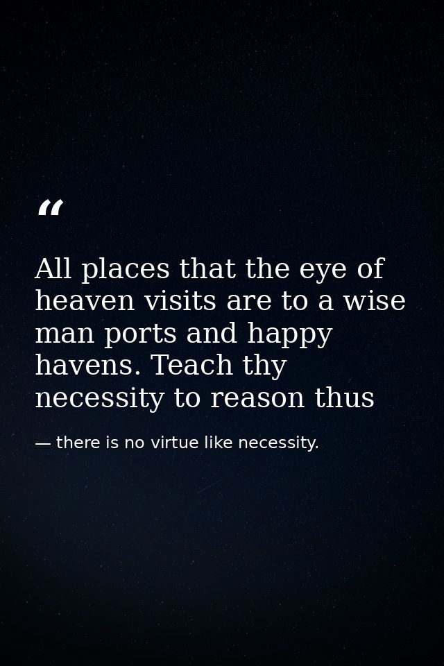 All places that the eye of heaven visits are to a wise man ports and happy havens. Teach thy necessity to reason thus — there is no virtue like necessity.