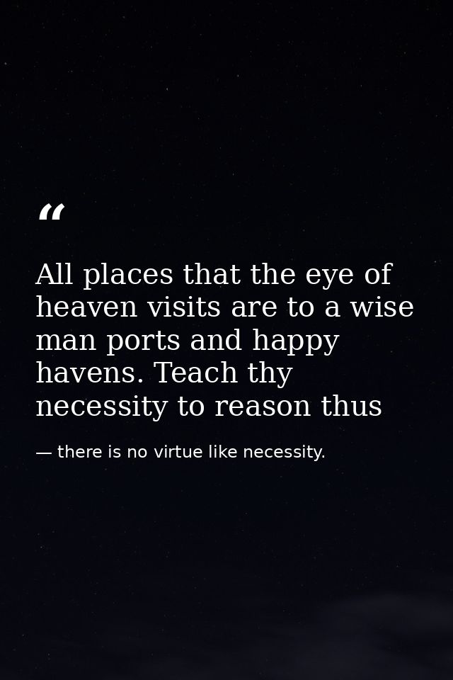 All places that the eye of heaven visits are to a wise man ports and happy havens. Teach thy necessity to reason thus — there is no virtue like necessity.