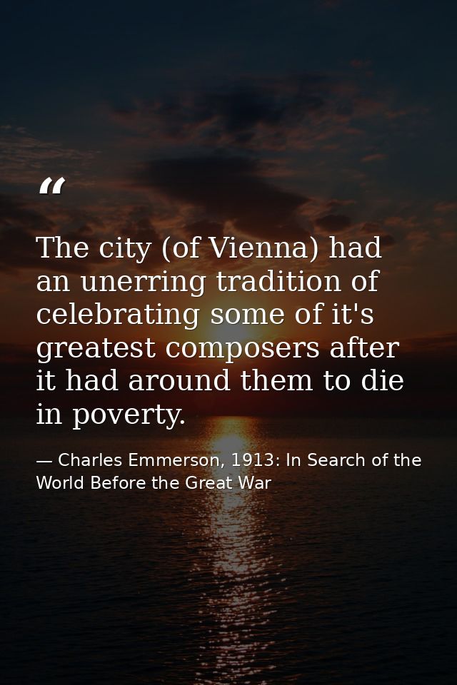 The city (of Vienna) had an unerring tradition of celebrating some of it's greatest composers after it had around them t — Charles Emmerson, 1913: In Search of the World Before the Great War