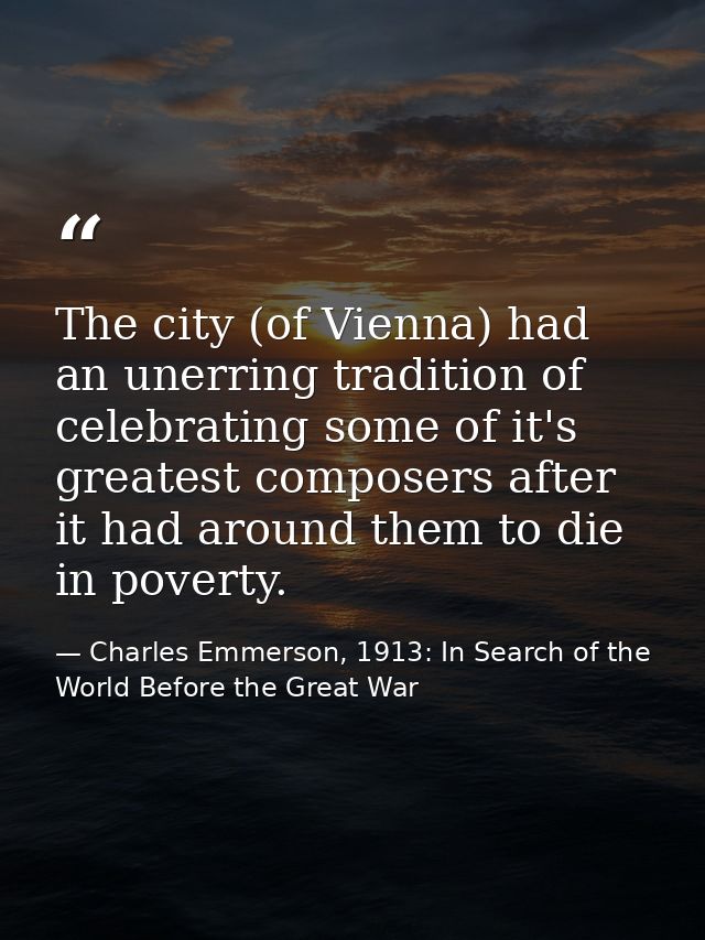 The city (of Vienna) had an unerring tradition of celebrating some of it's greatest composers after it had around them t — Charles Emmerson, 1913: In Search of the World Before the Great War