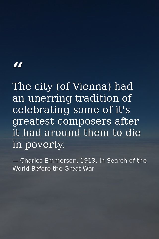 The city (of Vienna) had an unerring tradition of celebrating some of it's greatest composers after it had around them t — Charles Emmerson, 1913: In Search of the World Before the Great War