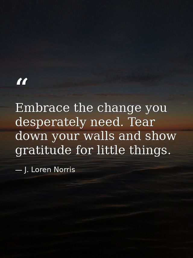 Embrace the change you desperately need. Tear down your walls and show gratitude for little things. — J. Loren Norris