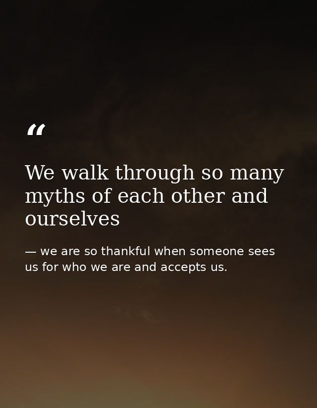 We walk through so many myths of each other and ourselves — we are so thankful when someone sees us for who we are and accepts us.