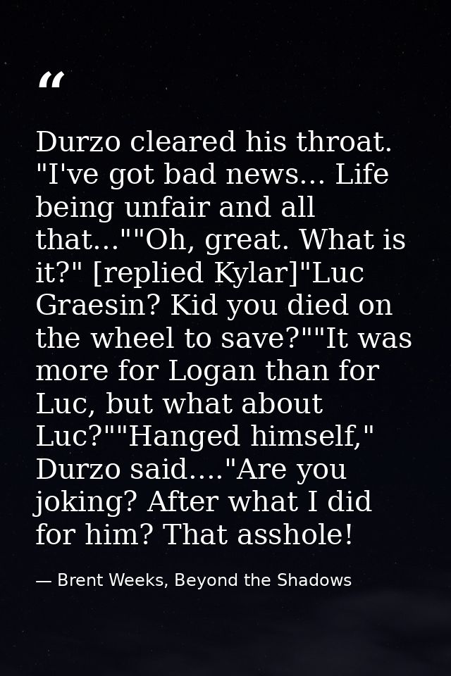 Durzo cleared his throat. "I've got bad news... Life being unfair and all that...""Oh, great. What is it?" [replied Kyla — Brent Weeks, Beyond the Shadows