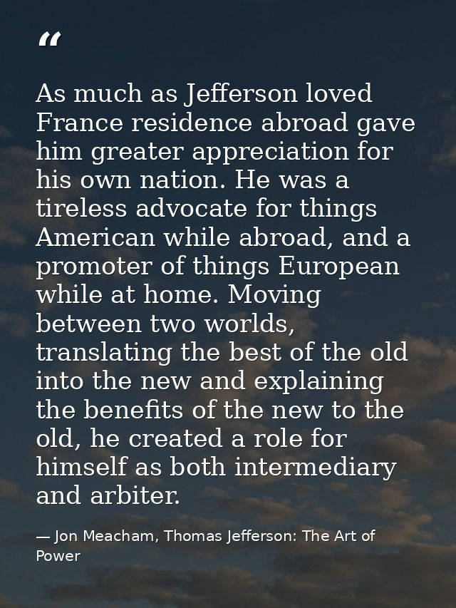 As much as Jefferson loved France residence abroad gave him greater appreciation for his own nation. He was a tireless a — Jon Meacham, Thomas Jefferson: The Art of Power