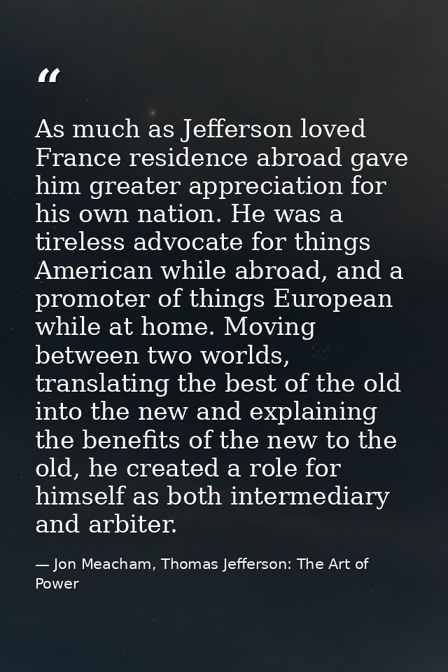 As much as Jefferson loved France residence abroad gave him greater appreciation for his own nation. He was a tireless a — Jon Meacham, Thomas Jefferson: The Art of Power
