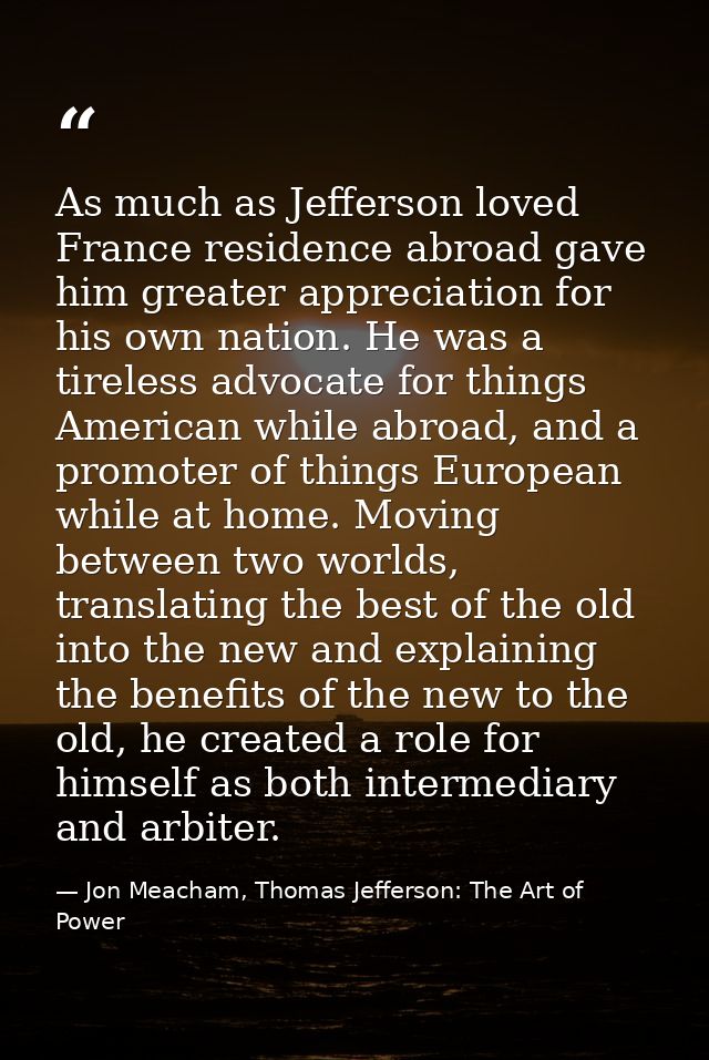 As much as Jefferson loved France residence abroad gave him greater appreciation for his own nation. He was a tireless a — Jon Meacham, Thomas Jefferson: The Art of Power
